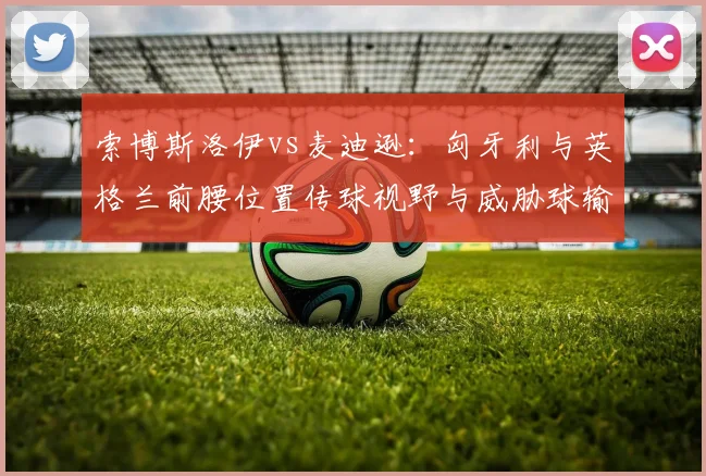 索博斯洛伊vs麦迪逊：匈牙利与英格兰前腰位置传球视野与威胁球输送对比