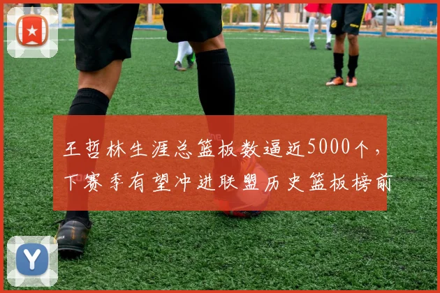 王哲林生涯总篮板数逼近5000个，下赛季有望冲进联盟历史篮板榜前十
