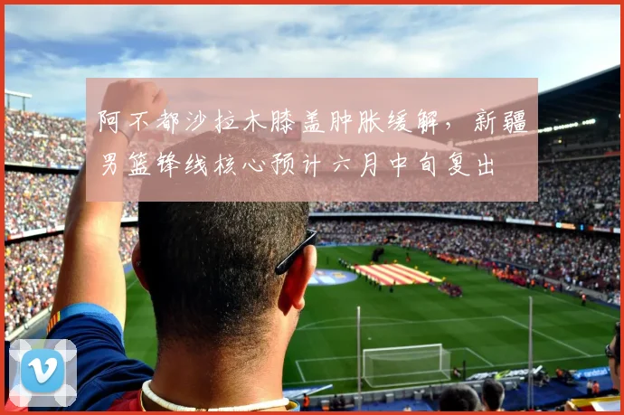 阿不都沙拉木膝盖肿胀缓解，新疆男篮锋线核心预计六月中旬复出