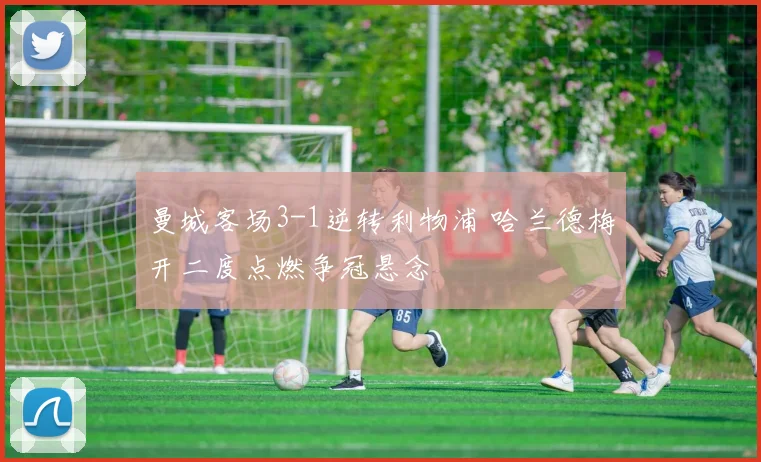 曼城客场3-1逆转利物浦 哈兰德梅开二度点燃争冠悬念