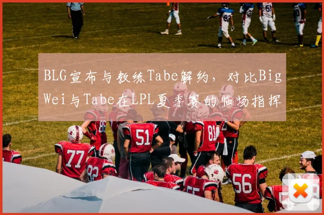 BLG宣布与教练Tabe解约,对比BigWei与Tabe在LPL夏季赛的临场指挥数据