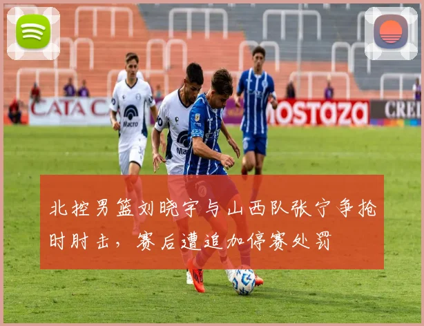 北控男篮刘晓宇与山西队张宁争抢时肘击，赛后遭追加停赛处罚